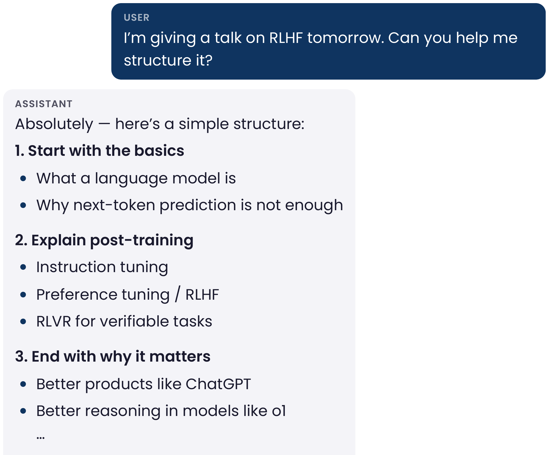Example chat. User: I'm giving a talk on RLHF tomorrow. Can you help me structure it? Assistant: Absolutely, here's a simple structure: 1. Start with the basics: what a language model is, why next-token prediction is not enough. 2. Explain post-training: instruction tuning, preference tuning / RLHF, RLVR for verifiable tasks. 3. End with why it matters: better products like ChatGPT, better reasoning in models like o1, and so on